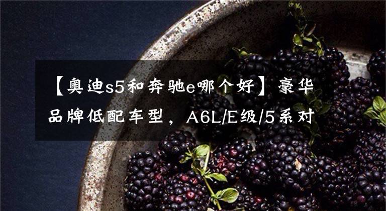 【奥迪s5和奔驰e哪个好】豪华品牌低配车型，A6L/E级/5系对比解析