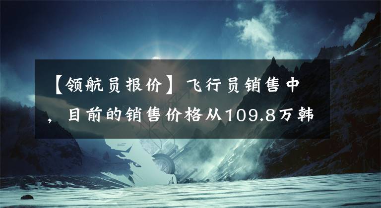 【领航员报价】飞行员销售中，目前的销售价格从109.8万韩元开始