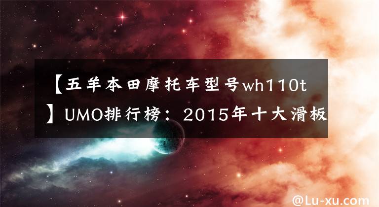 【五羊本田摩托车型号wh110t】UMO排行榜：2015年十大滑板车。