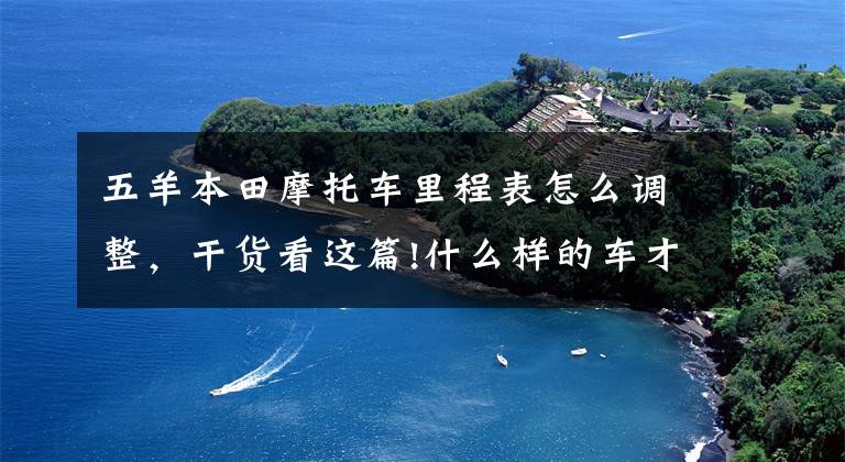 五羊本田摩托车里程表怎么调整,干货看这篇!什么样的车才算“国民之车”?试驾五羊-本田喜鲨125