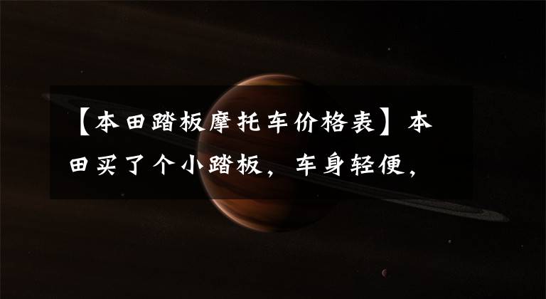 【本田踏板摩托车价格表】本田买了个小踏板,车身轻便,动力充足,油耗2.2L,送货也很合适。