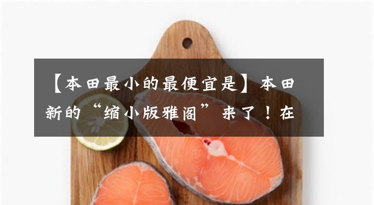 【本田最小的最便宜是】本田新的“缩小版雅阁”来了!在不到70000的土地上配1.5的动力,看什么思域?
