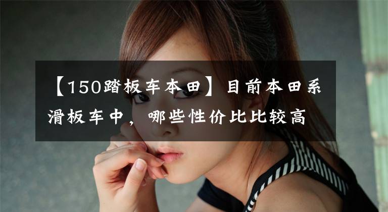 【150踏板车本田】目前本田系滑板车中,哪些性价比比较高?在同类车型中比较占优势