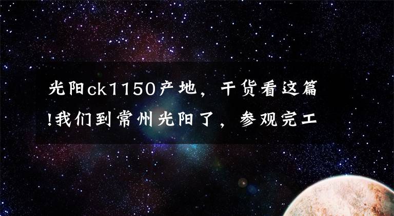 光阳ck1150产地，干货看这篇!我们到常州光阳了，参观完工厂后简单说点……