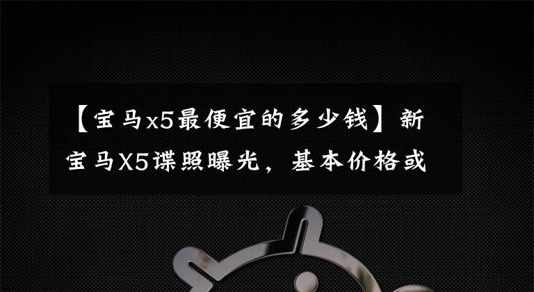 【宝马x5最便宜的多少钱】新宝马X5谍照曝光,基本价格或低于60万,还是现金横行?