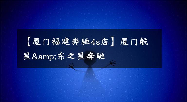 【厦门福建奔驰4s店】厦门航星&东之星奔驰