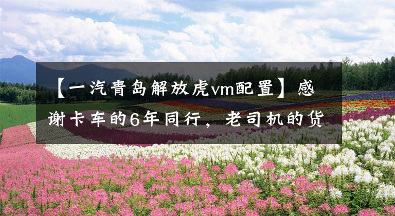 【一汽青岛解放虎vm配置】感谢卡车的6年同行,老司机的货运道路很难