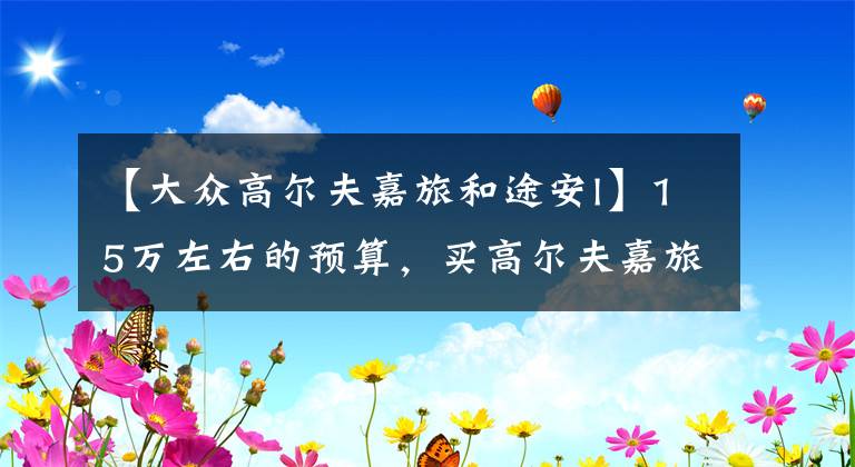 【大众高尔夫嘉旅和途安l】15万左右的预算，买高尔夫嘉旅和2021款途安L哪个好些？