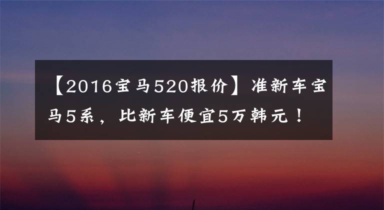 【2016宝马520报价】准新车宝马5系,比新车便宜5万韩元!24-30多岁的男人买它就有面子