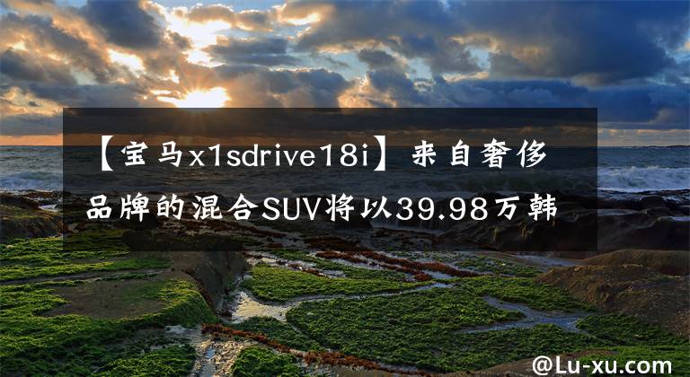 【宝马x1sdrive18i】来自奢侈品牌的混合SUV将以39.98万韩元体验宝马X1 PHEV