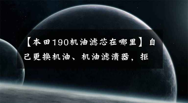 【本田190机油滤芯在哪里】自己更换机油、机油滤清器,拒绝跳进维修“陷阱”!