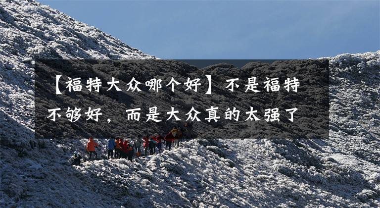 【福特大众哪个好】不是福特不够好,而是大众真的太强了