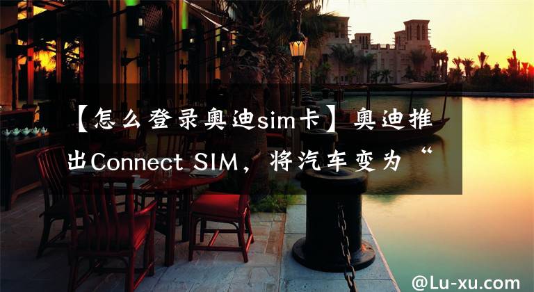 【怎么登录奥迪sim卡】奥迪推出Connect SIM，将汽车变为“全球通”