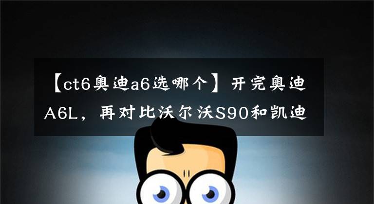 【ct6奥迪a6选哪个】开完奥迪A6L，再对比沃尔沃S90和凯迪拉克CT6，差距一目了然