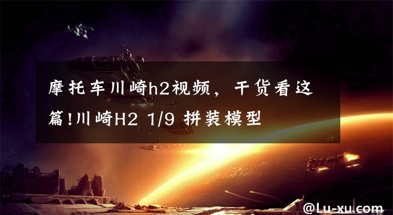 摩托车川崎h2视频，干货看这篇!川崎H2 1/9 拼装模型