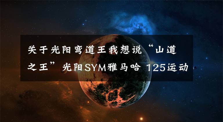 关于光阳弯道王我想说“山道之王”光阳SYM雅马哈 125运动踏板比拼