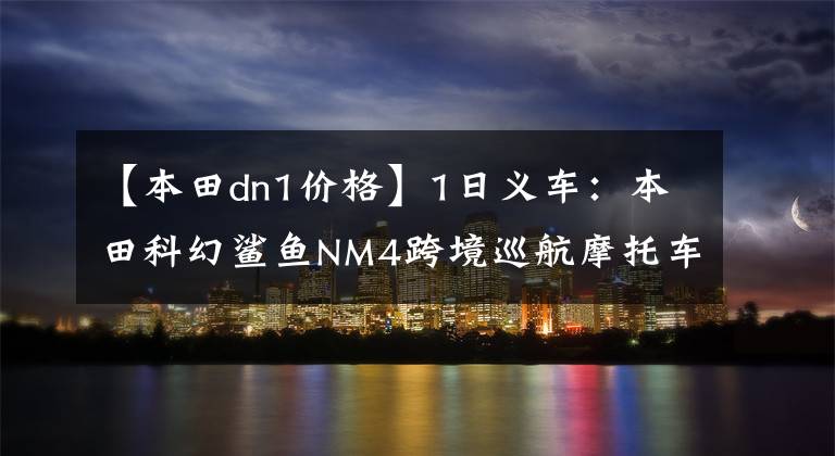 【本田dn1价格】1日义车:本田科幻鲨鱼NM4跨境巡航摩托车
