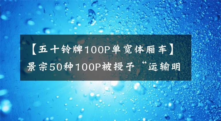 【五十铃牌100P单宽体厢车】景宗50种100P被授予“运输明星”称号,不吹不黑,真的很有名