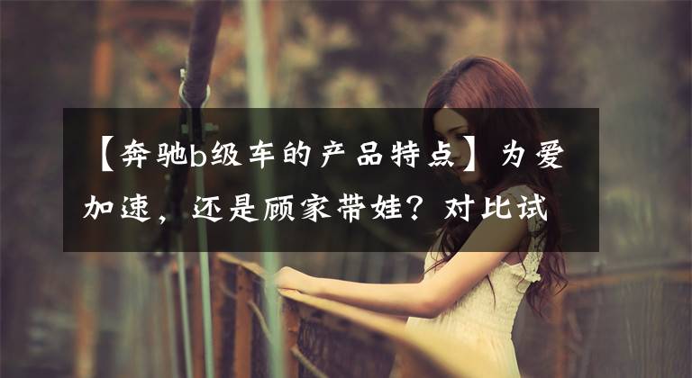 【奔驰b级车的产品特点】为爱加速,还是顾家带娃?对比试驾新老两代奔驰B级