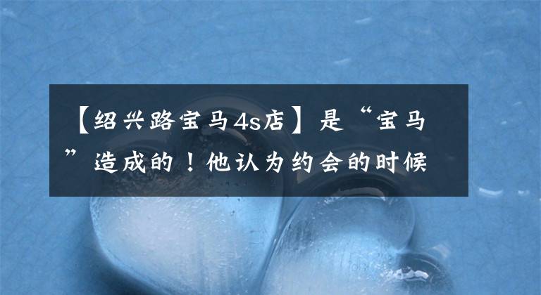 【绍兴路宝马4s店】是“宝马”造成的！他认为约会的时候太好听了，但实际上打了脸