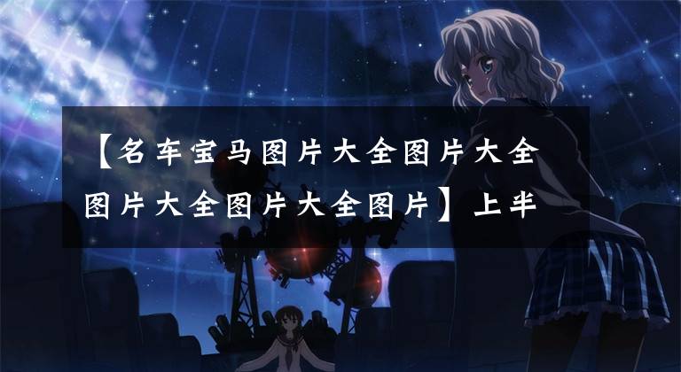 【名车宝马图片大全图片大全图片大全图片大全图片】上半年国人“爆炸”的十大豪车:宝马3系最火爆,雷克萨斯上榜!