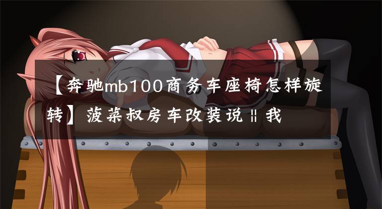 【奔驰mb100商务车座椅怎样旋转】菠菜叔房车改装说 || 我的经典全顺自改房车进行时（Ⅱ）