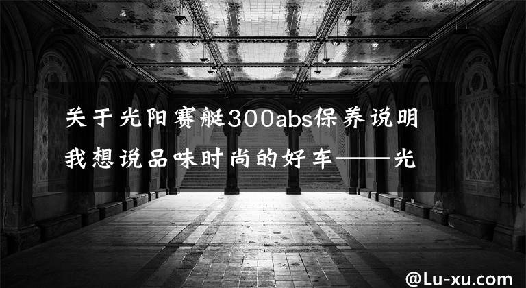 关于光阳赛艇300abs保养说明我想说品味时尚的好车——光阳赛艇L300