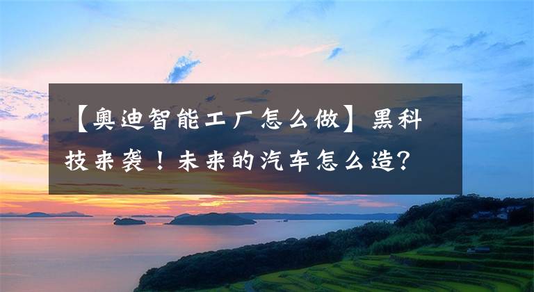 【奥迪智能工厂怎么做】黑科技来袭！未来的汽车怎么造？奥迪智能工厂告诉你！