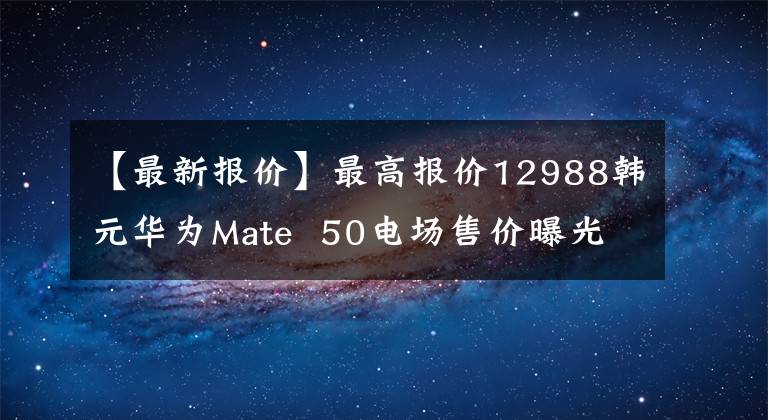 【最新报价】最高报价12988韩元华为Mate 50电场售价曝光