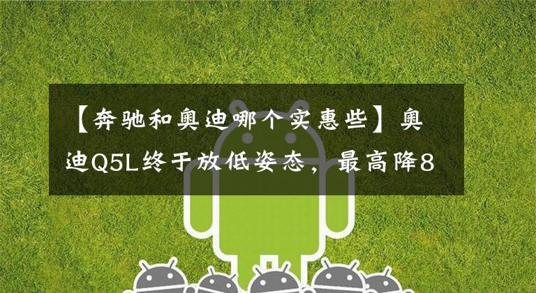 【奔驰和奥迪哪个实惠些】奥迪Q5L终于放低姿态，最高降8.77万，依然不敌奔驰GLC