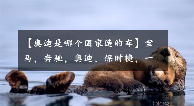 【奥迪是哪个国家造的车】宝马,奔驰,奥迪,保时捷,一想这可都是德国的