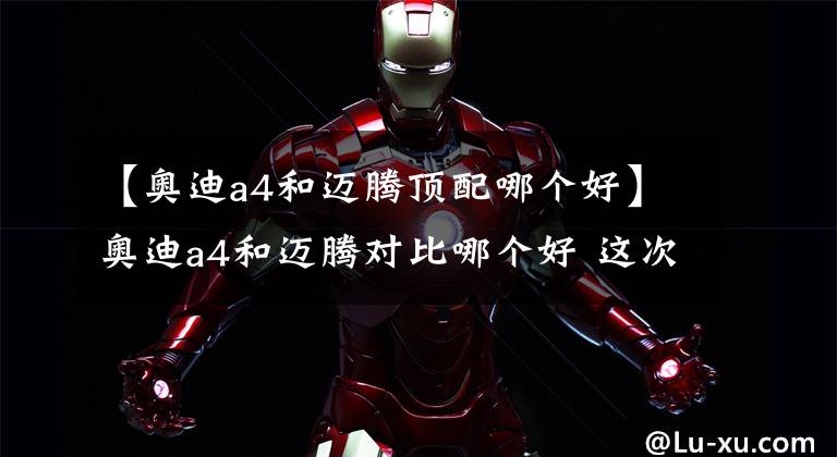 【奥迪a4和迈腾顶配哪个好】奥迪a4和迈腾对比哪个好 这次推荐迈腾