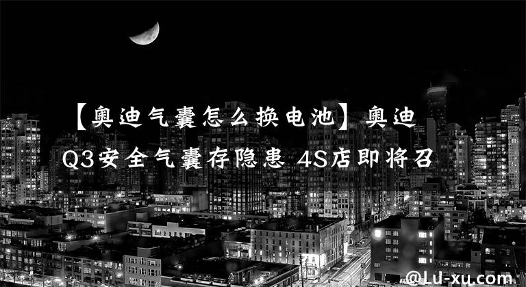 【奥迪气囊怎么换电池】奥迪Q3安全气囊存隐患 4S店即将召回