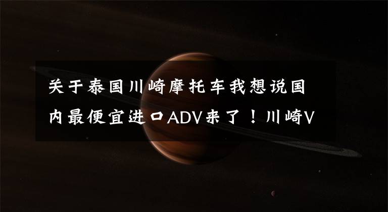 关于泰国川崎摩托车我想说国内最便宜进口ADV来了！川崎Versys-X300售价4.75万起，但是……