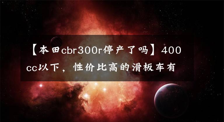 【本田cbr300r停产了吗】400cc以下，性价比高的滑板车有哪些？老骑手：看完就知道了