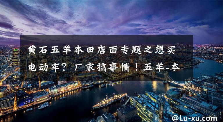 黄石五羊本田店面专题之想买电动车?厂家搞事情!五羊-本田净原电动车新春钜惠来袭