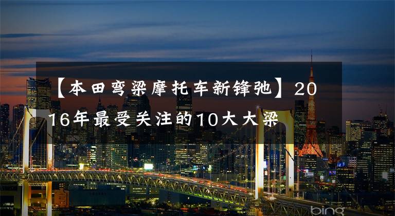 【本田弯梁摩托车新锋弛】2016年最受关注的10大大梁