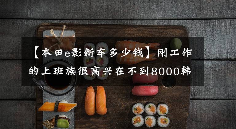 【本田e影新车多少钱】刚工作的上班族很高兴在不到8000韩元的情况下开始新的e影，同事们说不如校格。