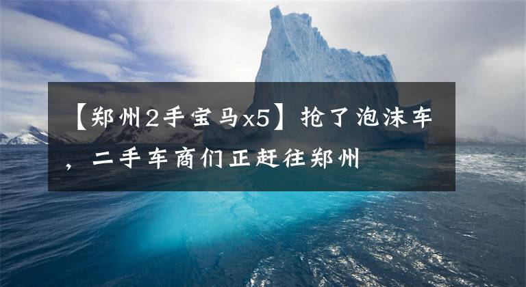 【郑州2手宝马x5】抢了泡沫车，二手车商们正赶往郑州