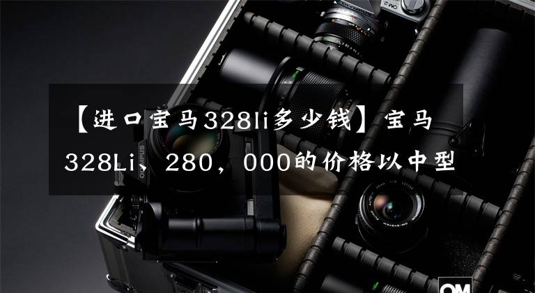 【进口宝马328li多少钱】宝马328Li、280,000的价格以中型豪华车市场为主,优于军方