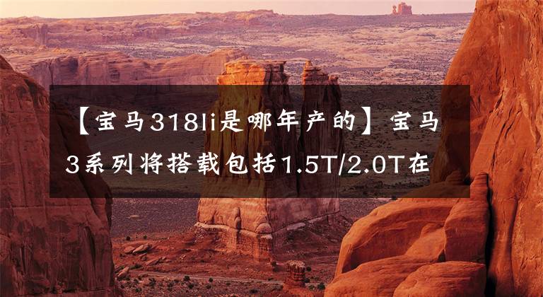 【宝马318li是哪年产的】宝马3系列将搭载包括1.5T/2.0T在内的新型国产发动机