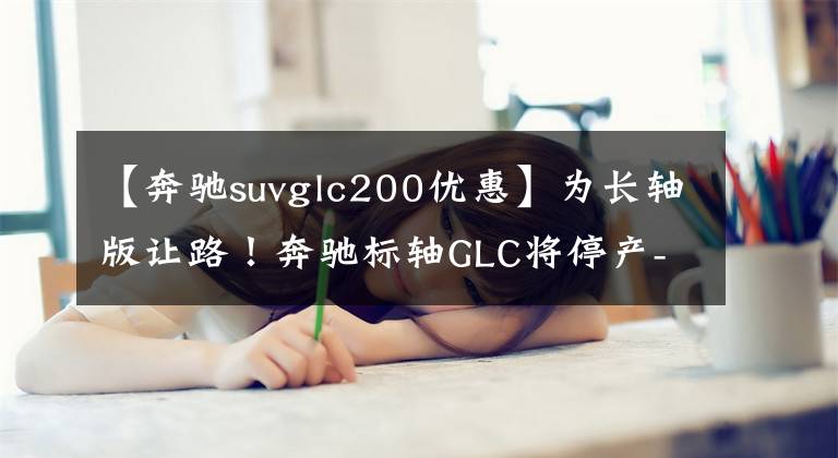 【奔驰suvglc200优惠】为长轴版让路！奔驰标轴GLC将停产-优惠超6万元