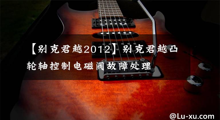 【别克君越2012】别克君越凸轮轴控制电磁阀故障处理