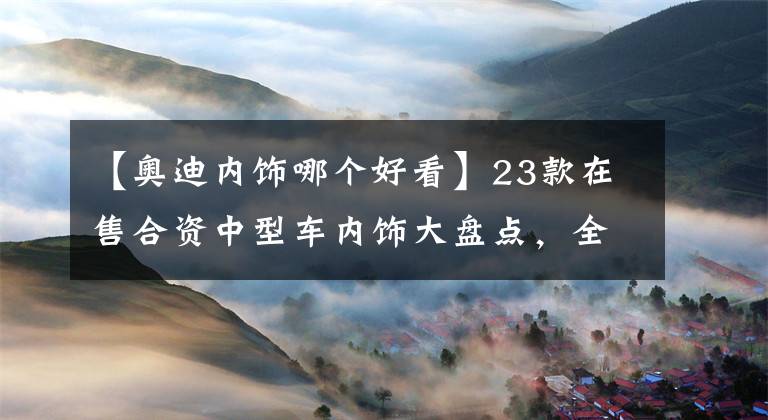 【奥迪内饰哪个好看】23款在售合资中型车内饰大盘点，全部看完后，竟是法系车最耐看？