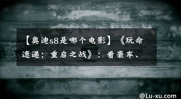 【奥迪s8是哪个电影】《玩命速递:重启之战》:看豪车、看新男主、看妹子!
