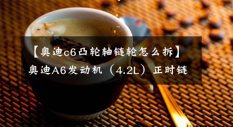 【奥迪c6凸轮轴链轮怎么拆】奥迪A6发动机(4.2L)正时链条拆装方法