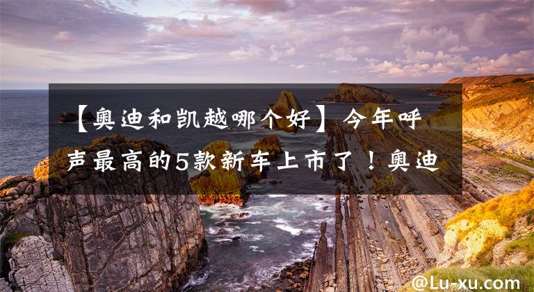 【奥迪和凯越哪个好】今年呼声最高的5款新车上市了!奥迪、本田纷纷亮出“王牌”?