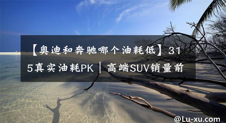 【奥迪和奔驰哪个油耗低】315真实油耗PK｜高端SUV销量前五，油耗最低的是奥迪Q5L？