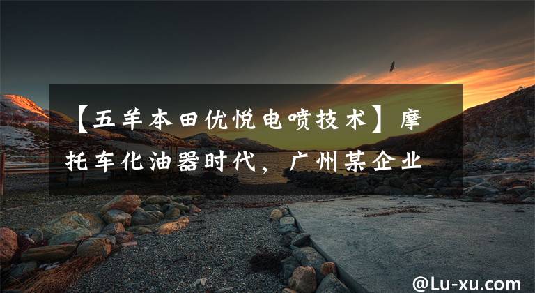 【五羊本田优悦电喷技术】摩托车化油器时代，广州某企业将首先结束下线国4标准电动喷雾车型。