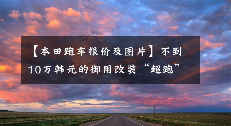 【本田跑车报价及图片】不到10万韩元的御用改装“超跑”飞行也有无限制的无根版正式预售